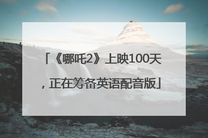 《哪吒2》上映100天，正在筹备英语配音版