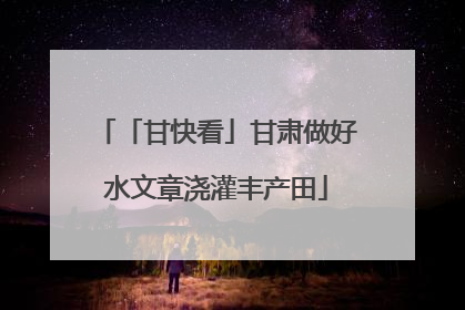 「甘快看」甘肃做好水文章浇灌丰产田