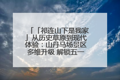 「祁连山下是我家」从历史草原到现代体验：山丹马场景区多维升级 解锁五一文旅新玩法