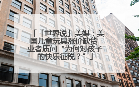 「世界说」美媒：美国儿童玩具涨价缺货 业者质问“为何对孩子的快乐征税？”