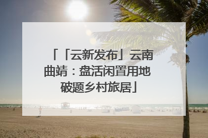 「云新发布」云南曲靖：盘活闲置用地 破题乡村旅居