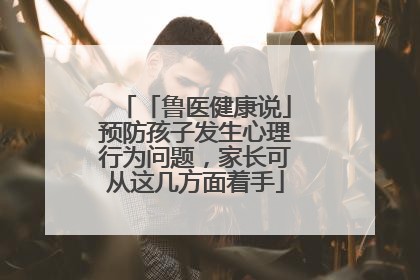 「鲁医健康说」预防孩子发生心理行为问题，家长可从这几方面着手