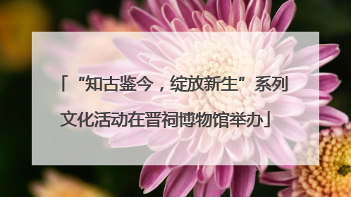 “知古鉴今，绽放新生”系列文化活动在晋祠博物馆举办