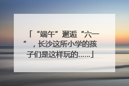 “端午”邂逅“六一”，长沙这所小学的孩子们是这样玩的……