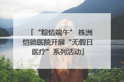 “粽情端午” 株洲恺德医院开展“无假日医疗”系列活动