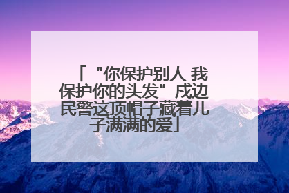 “你保护别人 我保护你的头发”戍边民警这顶帽子藏着儿子满满的爱