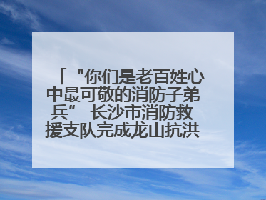 “你们是老百姓心中最可敬的消防子弟兵” 长沙市消防救援支队完成龙山抗洪使命归队