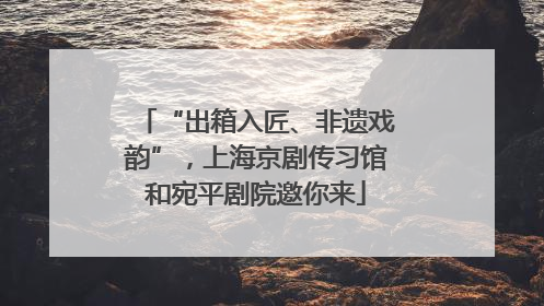 “出箱入匠、非遗戏韵”，上海京剧传习馆和宛平剧院邀你来