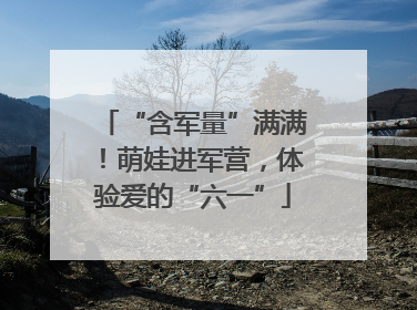 “含军量”满满！萌娃进军营，体验爱的“六一”