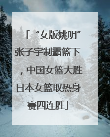 “女版姚明”张子宇制霸篮下，中国女篮大胜日本女篮取热身赛四连胜