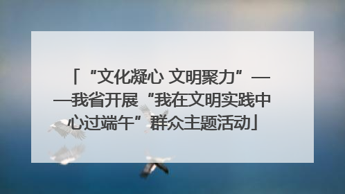 “文化凝心 文明聚力”——我省开展“我在文明实践中心过端午”群众主题活动