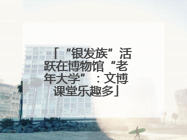 “银发族”活跃在博物馆“老年大学”：文博课堂乐趣多