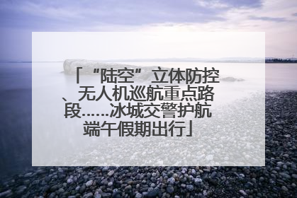 “陆空”立体防控、无人机巡航重点路段……冰城交警护航端午假期出行