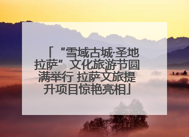“雪域古城·圣地拉萨”文化旅游节圆满举行 拉萨文旅提升项目惊艳亮相