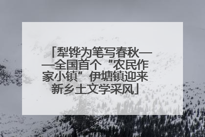 犁铧为笔写春秋——全国首个“农民作家小镇”伊塘镇迎来新乡土文学采风