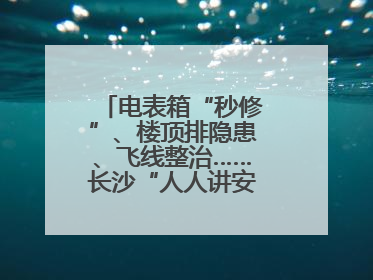 电表箱“秒修”、楼顶排隐患、飞线整治……长沙“人人讲安全”动真格！
