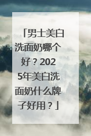 男士美白洗面奶哪个好？2025年美白洗面奶什么牌子好用？