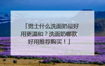 男士什么洗面奶最好用更温和？洗面奶哪款好用推荐购买！
