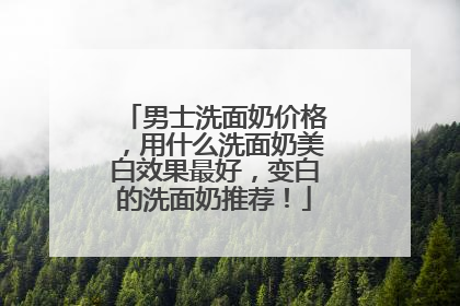 男士洗面奶价格，用什么洗面奶美白效果最好，变白的洗面奶推荐！