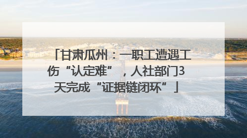 甘肃瓜州：一职工遭遇工伤“认定难”，人社部门3天完成“证据链闭环”
