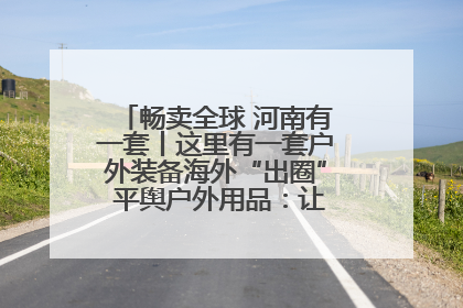 畅卖全球 河南有一套丨这里有一套户外装备海外“出圈” 平舆户外用品：让“休闲风”长红