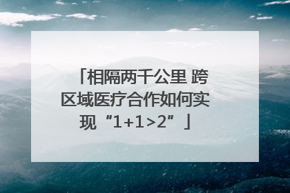 相隔两千公里 跨区域医疗合作如何实现“1+1>2”