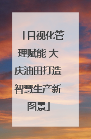 目视化管理赋能 大庆油田打造智慧生产新图景
