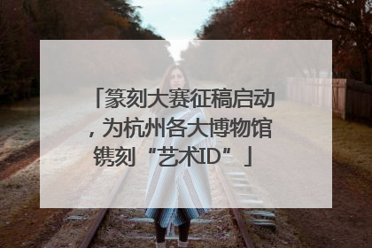 篆刻大赛征稿启动，为杭州各大博物馆镌刻“艺术ID”