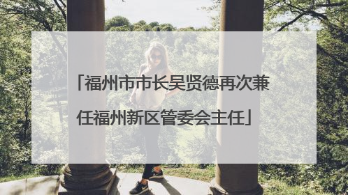 福州市市长吴贤德再次兼任福州新区管委会主任
