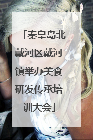 秦皇岛北戴河区戴河镇举办美食研发传承培训大会