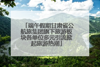端午假期甘肃省公航旅集团旗下旅游板块各单位多元引流掀起旅游热潮
