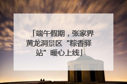 端午假期，张家界黄龙洞景区“粽香驿站”暖心上线