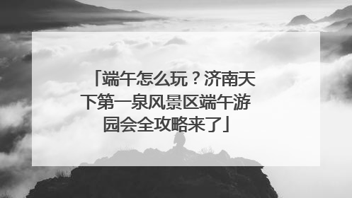 端午怎么玩？济南天下第一泉风景区端午游园会全攻略来了