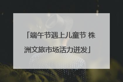 端午节遇上儿童节 株洲文旅市场活力迸发