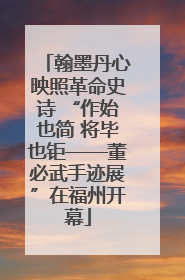 翰墨丹心映照革命史诗 “作始也简 将毕也钜——董必武手迹展”在福州开幕