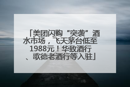 美团闪购“突袭”酒水市场，飞天茅台低至1988元！华致酒行、歌德老酒行等入驻