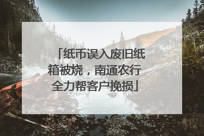 纸币误入废旧纸箱被烧，南通农行全力帮客户挽损