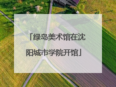 绿岛美术馆在沈阳城市学院开馆