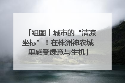 组图丨城市的“清凉坐标”！在株洲神农城里感受绿意与生机