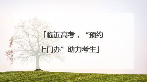 临近高考，“预约上门办”助力考生