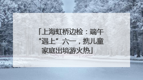 上海虹桥边检：端午“遇上”六一，携儿童家庭出境游火热