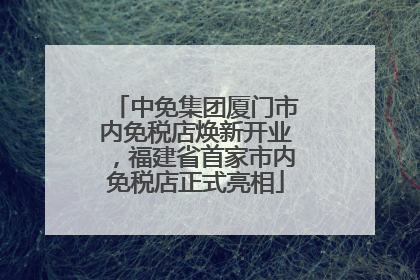 中免集团厦门市内免税店焕新开业，福建省首家市内免税店正式亮相