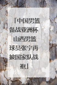 中国男篮备战亚洲杯 山西男篮球员张宁再披国家队战袍