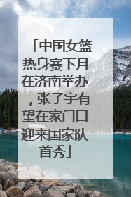 中国女篮热身赛下月在济南举办，张子宇有望在家门口迎来国家队首秀