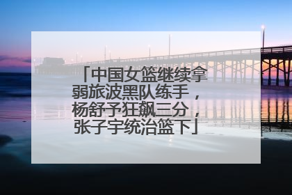 中国女篮继续拿弱旅波黑队练手，杨舒予狂飙三分，张子宇统治篮下
