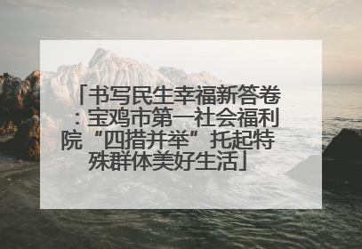 书写民生幸福新答卷：宝鸡市第一社会福利院“四措并举”托起特殊群体美好生活