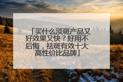买什么淡斑产品又好效果又快？好用不后悔，祛斑有效十大高性价比品牌