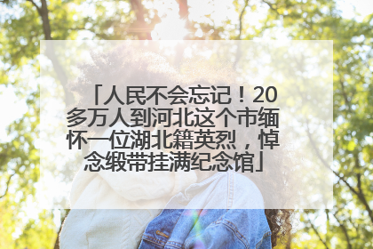 人民不会忘记！20多万人到河北这个市缅怀一位湖北籍英烈，悼念缎带挂满纪念馆