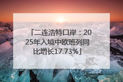 二连浩特口岸：2025年入境中欧班列同比增长17.73%