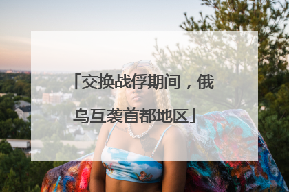 交换战俘期间，俄乌互袭首都地区